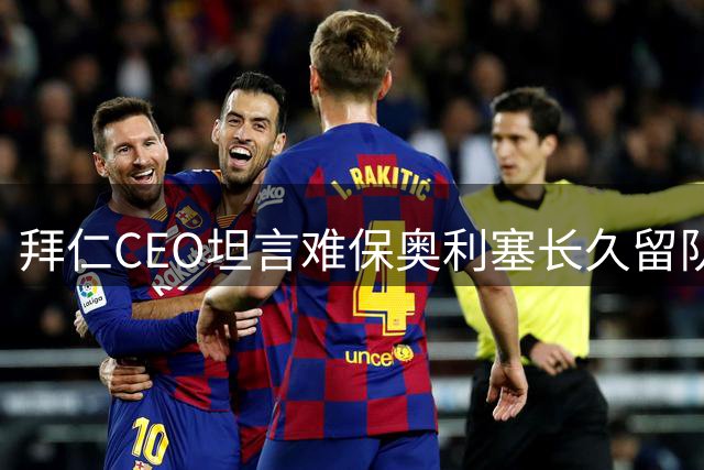 拜仁CEO坦言难保奥利塞长久留队，否认皇马利物浦报价传闻